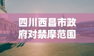 四川西昌市政府对禁摩范围及相关规定做出回应，旨在优化城市交通环境