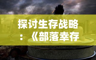 探讨生存战略：《部落幸存者最新版2024》如何让我们在后末日世界中求生存活