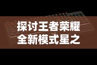 探讨王者荣耀全新模式星之破晓：上线时间、游戏玩法及预期影响